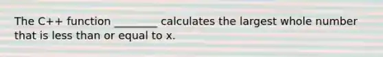 The C++ function ________ calculates the largest whole number that is less than or equal to x.