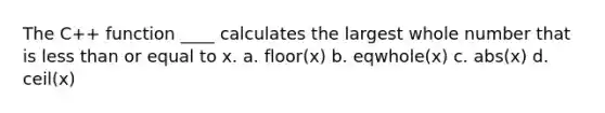 The C++ function ____ calculates the largest whole number that is less than or equal to x. a. floor(x) b. eqwhole(x) c. abs(x) d. ceil(x)