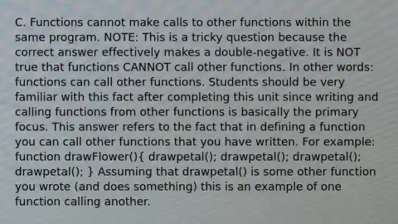 C. Functions cannot make calls to other functions within the same program. NOTE: This is a tricky question because the correct answer effectively makes a double-negative. It is NOT true that functions CANNOT call other functions. In other words: functions can call other functions. Students should be very familiar with this fact after completing this unit since writing and calling functions from other functions is basically the primary focus. This answer refers to the fact that in defining a function you can call other functions that you have written. For example: function drawFlower()( drawpetal(); drawpetal(); drawpetal(); drawpetal(); ) Assuming that drawpetal() is some other function you wrote (and does something) this is an example of one function calling another.