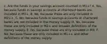 c. Are the funds in your savings account counted in​ M1+? A. Yes, because funds in savings accounts at chartered banks are included in​ M1+. B. No, because these are only included in​ M2++. C. No, because funds in savings accounts at chartered banks are not included in the money supply. D. No, because these are only included in​ M2+ and broader definitions of the money supply. E. No, because these are only included in M3. F. No, because these are only included in​ M1++ and other definitions of the money supply.