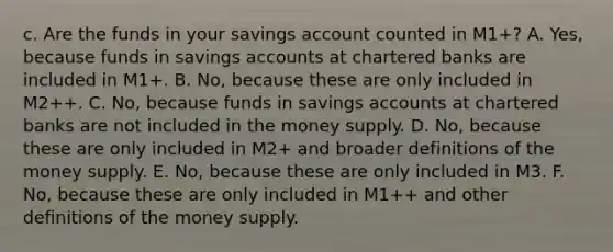 c. Are the funds in your savings account counted in​ M1+? A. Yes, because funds in savings accounts at chartered banks are included in​ M1+. B. No, because these are only included in​ M2++. C. No, because funds in savings accounts at chartered banks are not included in the money supply. D. No, because these are only included in​ M2+ and broader definitions of the money supply. E. No, because these are only included in M3. F. No, because these are only included in​ M1++ and other definitions of the money supply.