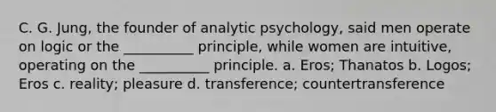 C. G. Jung, the founder of analytic psychology, said men operate on logic or the __________ principle, while women are intuitive, operating on the __________ principle. a. Eros; Thanatos b. Logos; Eros c. reality; pleasure d. transference; countertransference