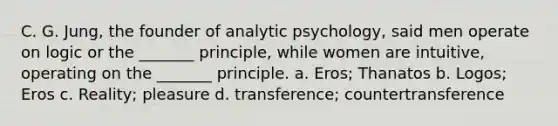 C. G. Jung, the founder of analytic psychology, said men operate on logic or the _______ principle, while women are intuitive, operating on the _______ principle. a. Eros; Thanatos b. Logos; Eros c. Reality; pleasure d. transference; countertransference