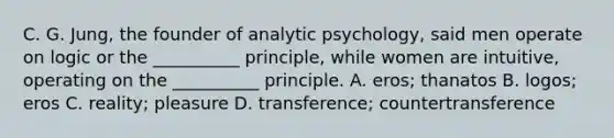 C. G. Jung, the founder of analytic psychology, said men operate on logic or the __________ principle, while women are intuitive, operating on the __________ principle. A. eros; thanatos B. logos; eros C. reality; pleasure D. transference; countertransference