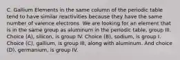 C. Gallium Elements in the same column of the periodic table tend to have similar reactivities because they have the same number of valence electrons. We are looking for an element that is in the same group as aluminum in the periodic table, group III. Choice (A), silicon, is group IV. Choice (B), sodium, is group I. Choice (C), gallium, is group III, along with aluminum. And choice (D), germanium, is group IV.