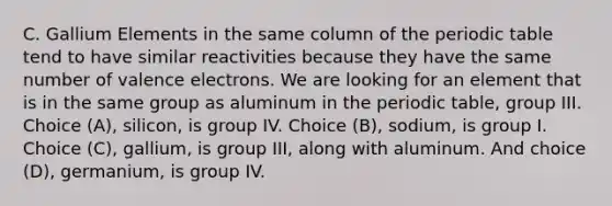 C. Gallium Elements in the same column of <a href='https://www.questionai.com/knowledge/kIrBULvFQz-the-periodic-table' class='anchor-knowledge'>the periodic table</a> tend to have similar reactivities because they have the same number of <a href='https://www.questionai.com/knowledge/knWZpHTJT4-valence-electrons' class='anchor-knowledge'>valence electrons</a>. We are looking for an element that is in the same group as aluminum in the periodic table, group III. Choice (A), silicon, is group IV. Choice (B), sodium, is group I. Choice (C), gallium, is group III, along with aluminum. And choice (D), germanium, is group IV.