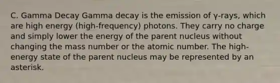 C. Gamma Decay Gamma decay is the emission of γ-rays, which are high energy (high-frequency) photons. They carry no charge and simply lower the energy of the parent nucleus without changing the mass number or the atomic number. The high-energy state of the parent nucleus may be represented by an asterisk.