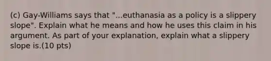 (c) Gay-Williams says that "...euthanasia as a policy is a slippery slope". Explain what he means and how he uses this claim in his argument. As part of your explanation, explain what a slippery slope is.(10 pts)