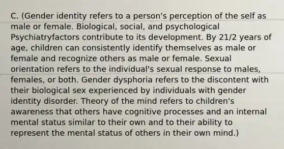 C. (Gender identity refers to a person's perception of the self as male or female. Biological, social, and psychological Psychiatryfactors contribute to its development. By 21/2 years of age, children can consistently identify themselves as male or female and recognize others as male or female. Sexual orientation refers to the individual's sexual response to males, females, or both. Gender dysphoria refers to the discontent with their biological sex experienced by individuals with gender identity disorder. Theory of the mind refers to children's awareness that others have cognitive processes and an internal mental status similar to their own and to their ability to represent the mental status of others in their own mind.)