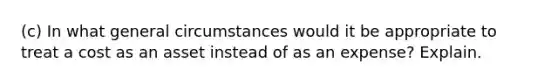 (c) In what general circumstances would it be appropriate to treat a cost as an asset instead of as an expense? Explain.