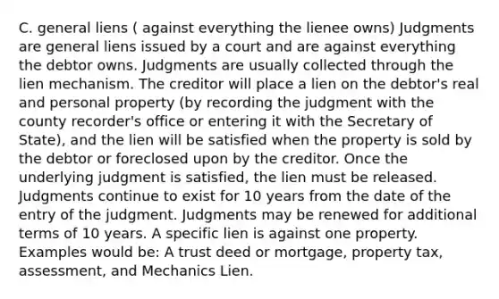 C. general liens ( against everything the lienee owns) Judgments are general liens issued by a court and are against everything the debtor owns. Judgments are usually collected through the lien mechanism. The creditor will place a lien on the debtor's real and personal property (by recording the judgment with the county recorder's office or entering it with the Secretary of State), and the lien will be satisfied when the property is sold by the debtor or foreclosed upon by the creditor. Once the underlying judgment is satisfied, the lien must be released. Judgments continue to exist for 10 years from the date of the entry of the judgment. Judgments may be renewed for additional terms of 10 years. A specific lien is against one property. Examples would be: A trust deed or mortgage, property tax, assessment, and Mechanics Lien.