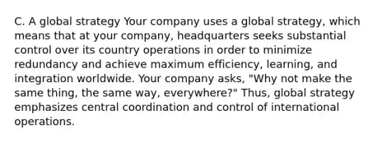 C. A global strategy Your company uses a global​ strategy, which means that at your​ company, headquarters seeks substantial control over its country operations in order to minimize redundancy and achieve maximum​ efficiency, learning, and integration worldwide. Your company​ asks, "Why not make the same​ thing, the same​ way, everywhere?"​ Thus, global strategy emphasizes central coordination and control of international operations.