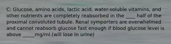 C: Glucose, <a href='https://www.questionai.com/knowledge/k9gb720LCl-amino-acids' class='anchor-knowledge'>amino acids</a>, lactic acid, water-soluble vitamins, and other nutrients are completely reabsorbed in the ____ half of the proximal convoluted tubule. Renal symporters are overwhelmed and cannot reabsorb glucose fast enough if blood glucose level is above _____mg/ml.(will lose In urine)