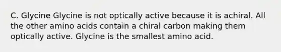 C. Glycine Glycine is not optically active because it is achiral. All the other amino acids contain a chiral carbon making them optically active. Glycine is the smallest amino acid.