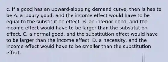 c. If a good has an upward-slopping demand curve, then is has to be A. a luxury good, and the income effect would have to be equal to the substitution effect. B. an inferior good, and the income effect would have to be larger than the substitution effect. C. a normal good, and the substitution effect would have to be larger than the income effect. D. a necessity, and the income effect would have to be smaller than the substitution effect.