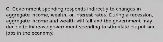 C. Government spending responds indirectly to changes in aggregate income, wealth, or interest rates. During a recession, aggregate income and wealth will fall and the government may decide to increase government spending to stimulate output and jobs in the economy.