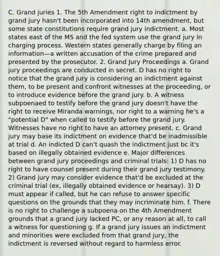 C. Grand juries 1. The 5th Amendment right to indictment by grand jury hasn't been incorporated into 14th amendment, but some state constitutions require grand jury indictment. a. Most states east of the MS and the fed system use the grand jury in charging process. Western states generally charge by filing an information—a written accusation of the crime prepared and presented by the prosecutor. 2. Grand Jury Proceedings a. Grand jury proceedings are conducted in secret. D has no right to notice that the grand jury is considering an indictment against them, to be present and confront witnesses at the proceeding, or to introduce evidence before the grand jury. b. A witness subpoenaed to testify before the grand jury doesn't have the right to receive Miranda warnings, nor right to a warning he's a "potential D" when called to testify before the grand jury. Witnesses have no right to have an attorney present. c. Grand jury may base its indictment on evidence that'd be inadmissible at trial d. An indicted D can't quash the indictment just bc it's based on illegally obtained evidence e. Major differences between grand jury proceedings and criminal trials: 1) D has no right to have counsel present during their grand jury testimony. 2) Grand jury may consider evidence that'd be excluded at the criminal trial (ex, illegally obtained evidence or hearsay). 3) D must appear if called, but he can refuse to answer specific questions on the grounds that they may incriminate him. f. There is no right to challenge a subpoena on the 4th Amendment grounds that a grand jury lacked PC, or any reason at all, to call a witness for questioning g. If a grand jury issues an indictment and minorities were excluded from that grand jury, the indictment is reversed without regard to harmless error.