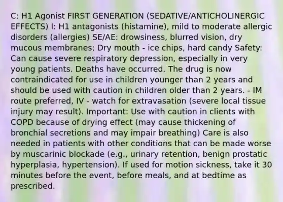 C: H1 Agonist FIRST GENERATION (SEDATIVE/ANTICHOLINERGIC EFFECTS) I: H1 antagonists (histamine), mild to moderate allergic disorders (allergies) SE/AE: drowsiness, blurred vision, dry mucous membranes; Dry mouth - ice chips, hard candy Safety: Can cause severe respiratory depression, especially in very young patients. Deaths have occurred. The drug is now contraindicated for use in children younger than 2 years and should be used with caution in children older than 2 years. - IM route preferred, IV - watch for extravasation (severe local tissue injury may result). Important: Use with caution in clients with COPD because of drying effect (may cause thickening of bronchial secretions and may impair breathing) Care is also needed in patients with other conditions that can be made worse by muscarinic blockade (e.g., urinary retention, benign prostatic hyperplasia, hypertension). If used for motion sickness, take it 30 minutes before the event, before meals, and at bedtime as prescribed.