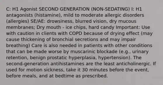 C: H1 Agonist SECOND GENERATION (NON-SEDATING) I: H1 antagonists (histamine), mild to moderate allergic disorders (allergies) SE/AE: drowsiness, blurred vision, dry mucous membranes; Dry mouth - ice chips, hard candy Important: Use with caution in clients with COPD because of drying effect (may cause thickening of bronchial secretions and may impair breathing) Care is also needed in patients with other conditions that can be made worse by muscarinic blockade (e.g., urinary retention, benign prostatic hyperplasia, hypertension). The second-generation antihistamines are the least anticholinergic. If used for motion sickness, take it 30 minutes before the event, before meals, and at bedtime as prescribed.