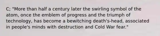 C; "More than half a century later the swirling symbol of the atom, once the emblem of progress and the triumph of technology, has become a bewitching death's-head, associated in people's minds with destruction and Cold War fear."