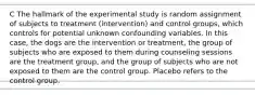 C The hallmark of the experimental study is random assignment of subjects to treatment (intervention) and control groups, which controls for potential unknown confounding variables. In this case, the dogs are the intervention or treatment, the group of subjects who are exposed to them during counseling sessions are the treatment group, and the group of subjects who are not exposed to them are the control group. Placebo refers to the control group.