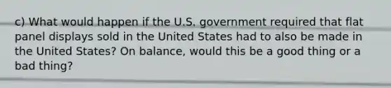 c) What would happen if the U.S. government required that flat panel displays sold in the United States had to also be made in the United States? On balance, would this be a good thing or a bad thing?