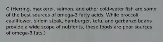 C (Herring, mackerel, salmon, and other cold-water fish are some of the best sources of omega-3 fatty acids. While broccoli, cauliflower, sirloin steak, hamburger, tofu, and garbanzo beans provide a wide scope of nutrients, these foods are poor sources of omega-3 fats.)