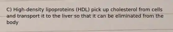 C) High-density lipoproteins (HDL) pick up cholesterol from cells and transport it to the liver so that it can be eliminated from the body