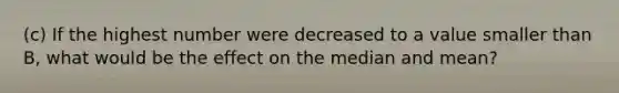 (c) If the highest number were decreased to a value smaller than B, what would be the effect on the median and mean?