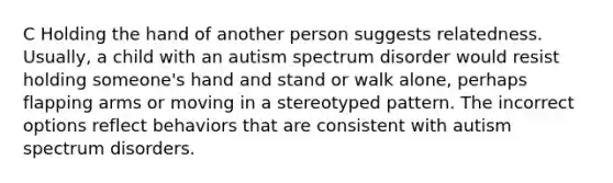 C Holding the hand of another person suggests relatedness. Usually, a child with an autism spectrum disorder would resist holding someone's hand and stand or walk alone, perhaps flapping arms or moving in a stereotyped pattern. The incorrect options reflect behaviors that are consistent with autism spectrum disorders.