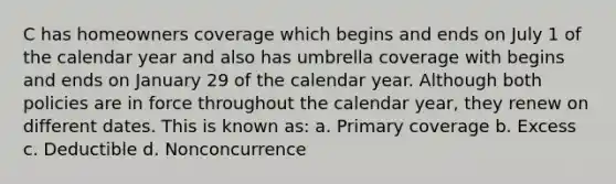 C has homeowners coverage which begins and ends on July 1 of the calendar year and also has umbrella coverage with begins and ends on January 29 of the calendar year. Although both policies are in force throughout the calendar year, they renew on different dates. This is known as: a. Primary coverage b. Excess c. Deductible d. Nonconcurrence