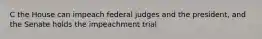 C the House can impeach federal judges and the president, and the Senate holds the impeachment trial