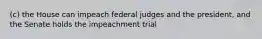 (c) the House can impeach federal judges and the president, and the Senate holds the impeachment trial