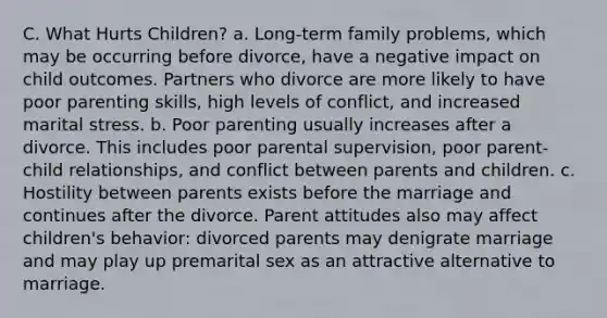 C. What Hurts Children? a. Long-term family problems, which may be occurring before divorce, have a negative impact on child outcomes. Partners who divorce are more likely to have poor parenting skills, high levels of conflict, and increased marital stress. b. Poor parenting usually increases after a divorce. This includes poor parental supervision, poor parent-child relationships, and conflict between parents and children. c. Hostility between parents exists before the marriage and continues after the divorce. Parent attitudes also may affect children's behavior: divorced parents may denigrate marriage and may play up premarital sex as an attractive alternative to marriage.