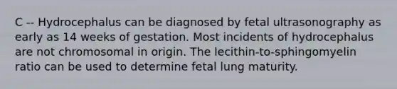 C -- Hydrocephalus can be diagnosed by fetal ultrasonography as early as 14 weeks of gestation. Most incidents of hydrocephalus are not chromosomal in origin. The lecithin-to-sphingomyelin ratio can be used to determine fetal lung maturity.