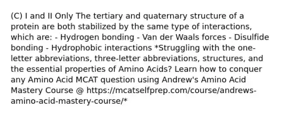 (C) I and II Only The tertiary and quaternary structure of a protein are both stabilized by the same type of interactions, which are: - Hydrogen bonding - Van der Waals forces - Disulfide bonding - Hydrophobic interactions *Struggling with the one-letter abbreviations, three-letter abbreviations, structures, and the essential properties of Amino Acids? Learn how to conquer any Amino Acid MCAT question using Andrew's Amino Acid Mastery Course @ https://mcatselfprep.com/course/andrews-amino-acid-mastery-course/*