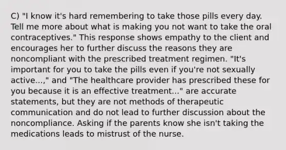 C) "I know it's hard remembering to take those pills every day. Tell me more about what is making you not want to take the oral contraceptives." This response shows empathy to the client and encourages her to further discuss the reasons they are noncompliant with the prescribed treatment regimen. "It's important for you to take the pills even if you're not sexually active...," and "The healthcare provider has prescribed these for you because it is an effective treatment..." are accurate statements, but they are not methods of therapeutic communication and do not lead to further discussion about the noncompliance. Asking if the parents know she isn't taking the medications leads to mistrust of the nurse.