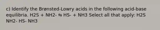 c) Identify the Brønsted-Lowry acids in the following acid-base equilibria. H2S + NH2- ⇆ HS- + NH3 Select all that apply: H2S NH2- HS- NH3