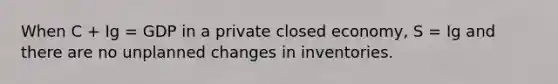 When C + Ig = GDP in a private closed economy, S = Ig and there are no unplanned changes in inventories.