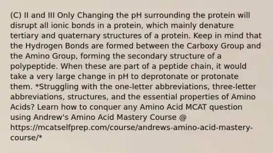 (C) II and III Only Changing the pH surrounding the protein will disrupt all ionic bonds in a protein, which mainly denature tertiary and quaternary structures of a protein. Keep in mind that the Hydrogen Bonds are formed between the Carboxy Group and the Amino Group, forming the secondary structure of a polypeptide. When these are part of a peptide chain, it would take a very large change in pH to deprotonate or protonate them. *Struggling with the one-letter abbreviations, three-letter abbreviations, structures, and the essential properties of Amino Acids? Learn how to conquer any Amino Acid MCAT question using Andrew's Amino Acid Mastery Course @ https://mcatselfprep.com/course/andrews-amino-acid-mastery-course/*