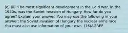 (c) (ii) 'The most significant development in the Cold War, in the 1950s, was the Soviet invasion of Hungary. How far do you agree? Explain your answer. You may use the following in your answer: the Soviet invasion of Hungary the nuclear arms race. You must also use information of your own. (16)AGREE