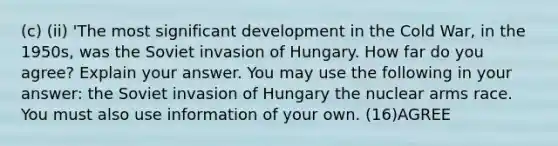 (c) (ii) 'The most significant development in the Cold War, in the 1950s, was the Soviet invasion of Hungary. How far do you agree? Explain your answer. You may use the following in your answer: the Soviet invasion of Hungary the nuclear arms race. You must also use information of your own. (16)AGREE