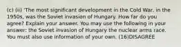 (c) (ii) 'The most significant development in the Cold War, in the 1950s, was the Soviet invasion of Hungary. How far do you agree? Explain your answer. You may use the following in your answer: the Soviet invasion of Hungary the nuclear arms race. You must also use information of your own. (16)DISAGREE