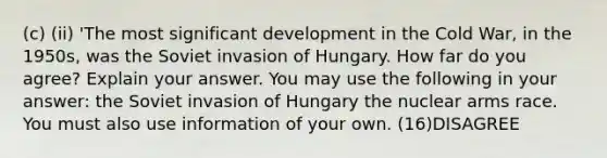 (c) (ii) 'The most significant development in the Cold War, in the 1950s, was the Soviet invasion of Hungary. How far do you agree? Explain your answer. You may use the following in your answer: the Soviet invasion of Hungary the nuclear arms race. You must also use information of your own. (16)DISAGREE