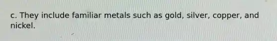 c. They include familiar metals such as gold, silver, copper, and nickel.