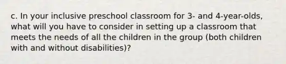 c. In your inclusive preschool classroom for 3- and 4-year-olds, what will you have to consider in setting up a classroom that meets the needs of all the children in the group (both children with and without disabilities)?