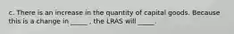 c. There is an increase in the quantity of capital goods. Because this is a change in _____ , the LRAS will _____.