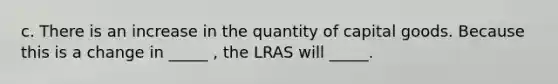 c. There is an increase in the quantity of capital goods. Because this is a change in _____ , the LRAS will _____.