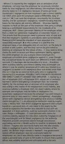 - Where C is injured by the negligent acts or omissions of an employee, not only may the employer be vicariously (strictly) liable for that negligence, but alternatively, the employer may be directly liable to C in negligence because of some personal (systematic) negligence on that employer's part o Direct liability can ONLY arise were the employer owed a PERSONAL duty of care to C ♣ C can sure the employer concurrently for vicarious liability and for systematic negligence, notwithstanding that the bases for the claims are entirely different. - Vicarious liability imputes no fault on the part of the employer: that party is simply bearing a substituted responsibility for the misdeeds of its employee. BUT - Direct (personal) liability of the employer arises from a claim for systematic negligence or corporate failure. o This entails that the employer owed a personal duty of care and that the employer's systems or procedures were systematically flawed and fell below the standard of care expected of a reasonable employer. ♣ In this context it is said that the employer owes a non-delegable duty of care to C, so the duty to provide a safe system, and the duty cannot be precluded by blaming an employee for the failure of this. - C may seek to bring claims for both vicarious and direct systematic liability against the same employer (in any scenario where employer D's employee committed some negligence against C), even though the conceptual bases for each claim are different o If both claims succeed, C's damages are recoverable only once. - Scenarios were vicarious liability (and direct) liability may be brought are where C may be another employee pf D's who was injured by a negligent co-worker in D's workplace (four sub-duties arise from this) or C may be an external third party who is negligently injured by D's employee. POSSIBLE SUITS FOR BOTH VICARIOUS AND DIRECT LIABILITY AGAINST ONE EMPLOYER - C injured by a tort of employee (D1): o Employee (D1): whose act or omission harmed C (direct wrongdoing) o Employer (D2): for vicarious liability, for the tortious acts or omission of its employee who was acting in the course of his employment (strict liability, aka vicarious liability) o Employer (D2): for direct liability where for example the employer may be liable in negligence (i.e. systematic negligence) because the employer has itself breach a personal duty of care owed to C (direct wrongdoing) - Examples where both negligence (direct wrongdoing) and vicarious liability claims brought by C: o An educational institution sued by pupils: Lister v Hesley Hall - the direct negligence against D (the school) based on a personal duty of care owed to the pupils by the school to supervise the warden was rejected at trial and not appealed. o A local authority, sued by vulnerable children in its care: Phelps v Hillingdon - C could proceed with claims for vicarious liability against the education authority (negligence of the psychologist) and for direct negligence by the authority (failure to provide competent advice through educational psychology service) o Health authority sued by its patients: Bull v Devon - hospital was vicariously liable and was also directly liable in negligence A police force, sued by members of the public: AG (British Virgin Islands) v Hartwell - the government (police officer employer) was not vicariously liable for employees' act, but it was directly liable in negligence because it owed a personal duty of care to the public to ensure that a police officer was suitably selected and entrusted with a fire arm