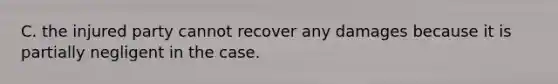 C. the injured party cannot recover any damages because it is partially negligent in the case.